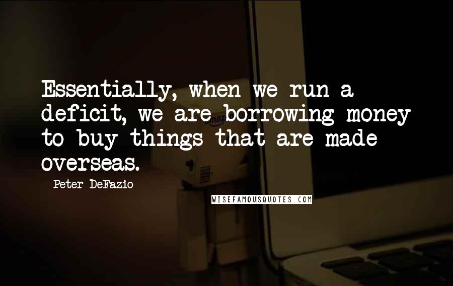 Peter DeFazio Quotes: Essentially, when we run a deficit, we are borrowing money to buy things that are made overseas.