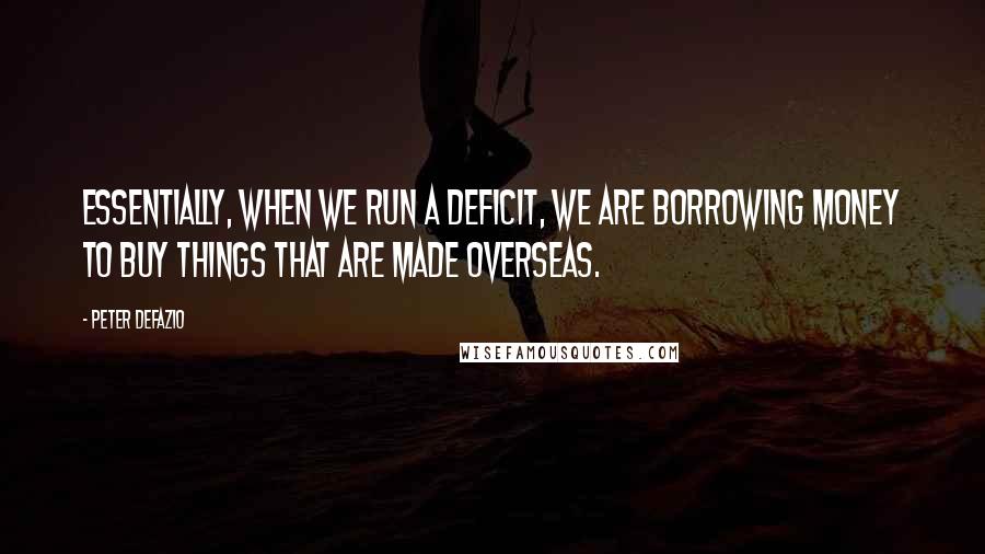 Peter DeFazio Quotes: Essentially, when we run a deficit, we are borrowing money to buy things that are made overseas.