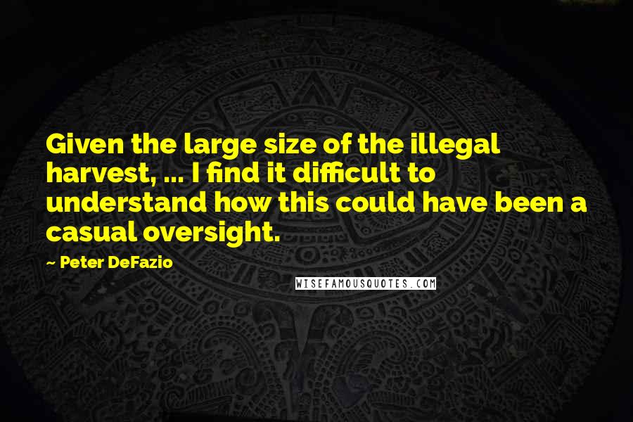 Peter DeFazio Quotes: Given the large size of the illegal harvest, ... I find it difficult to understand how this could have been a casual oversight.
