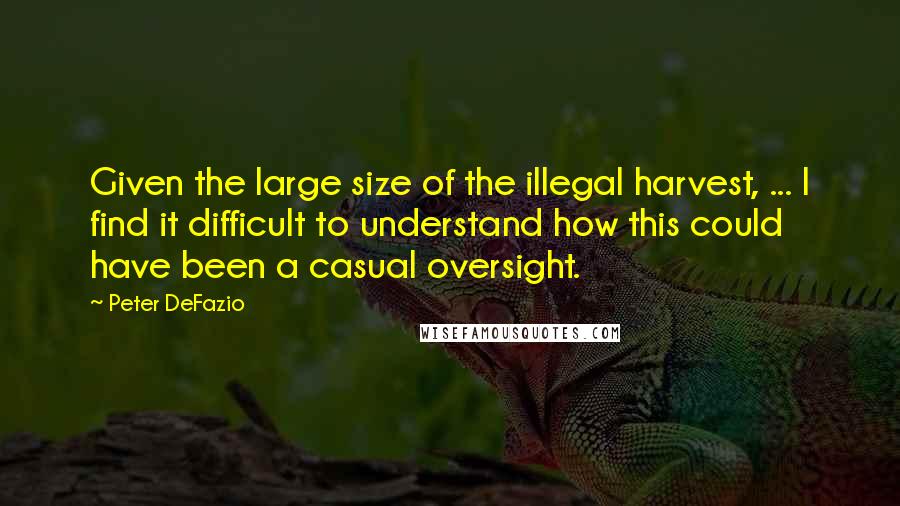 Peter DeFazio Quotes: Given the large size of the illegal harvest, ... I find it difficult to understand how this could have been a casual oversight.
