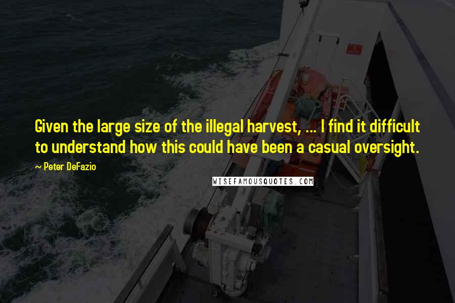 Peter DeFazio Quotes: Given the large size of the illegal harvest, ... I find it difficult to understand how this could have been a casual oversight.