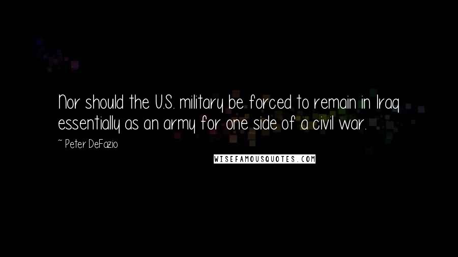 Peter DeFazio Quotes: Nor should the U.S. military be forced to remain in Iraq essentially as an army for one side of a civil war.
