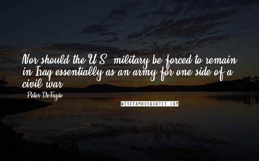 Peter DeFazio Quotes: Nor should the U.S. military be forced to remain in Iraq essentially as an army for one side of a civil war.