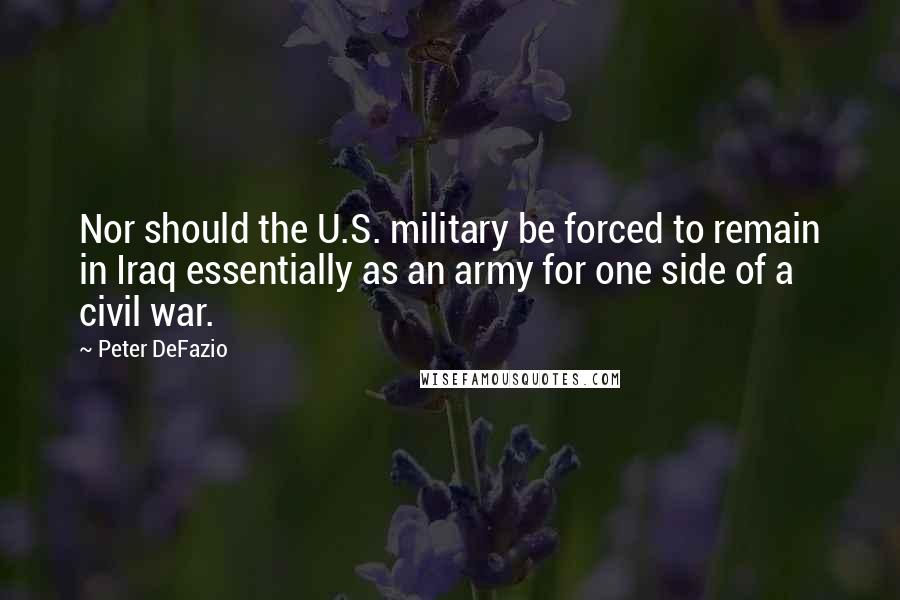 Peter DeFazio Quotes: Nor should the U.S. military be forced to remain in Iraq essentially as an army for one side of a civil war.