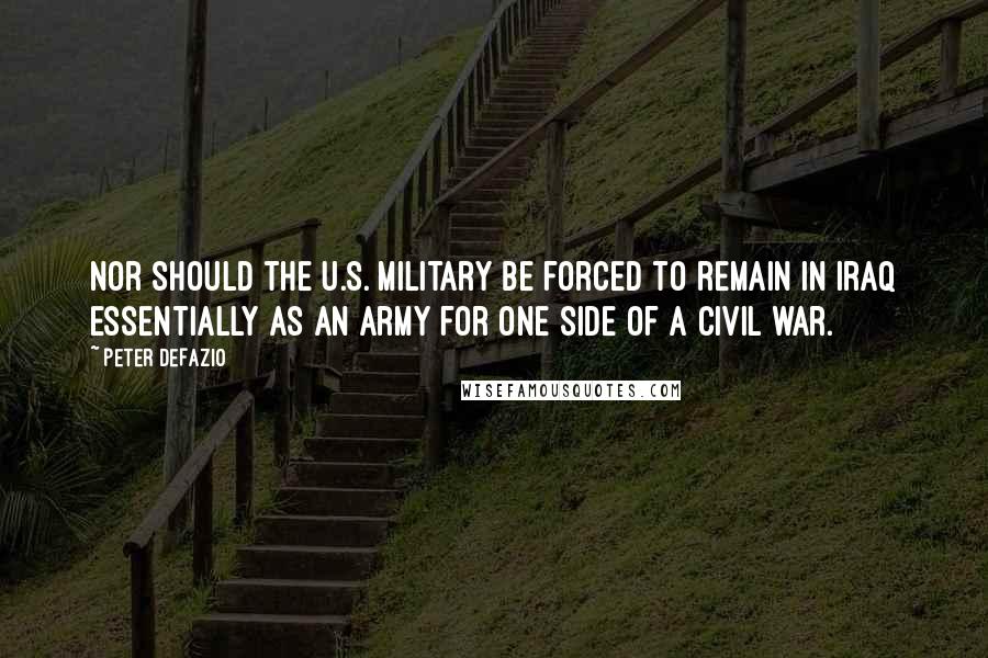 Peter DeFazio Quotes: Nor should the U.S. military be forced to remain in Iraq essentially as an army for one side of a civil war.