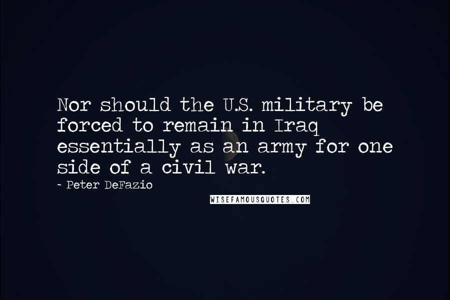 Peter DeFazio Quotes: Nor should the U.S. military be forced to remain in Iraq essentially as an army for one side of a civil war.