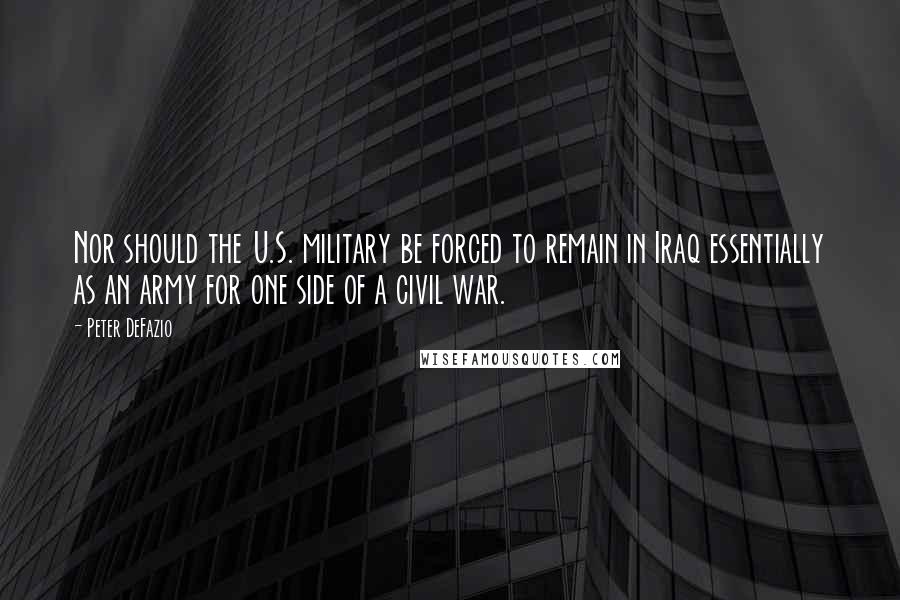 Peter DeFazio Quotes: Nor should the U.S. military be forced to remain in Iraq essentially as an army for one side of a civil war.