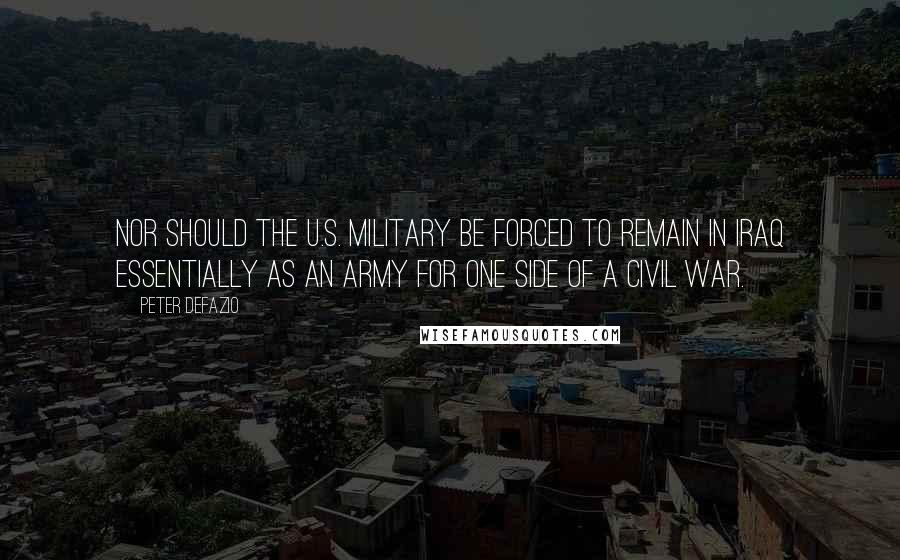 Peter DeFazio Quotes: Nor should the U.S. military be forced to remain in Iraq essentially as an army for one side of a civil war.