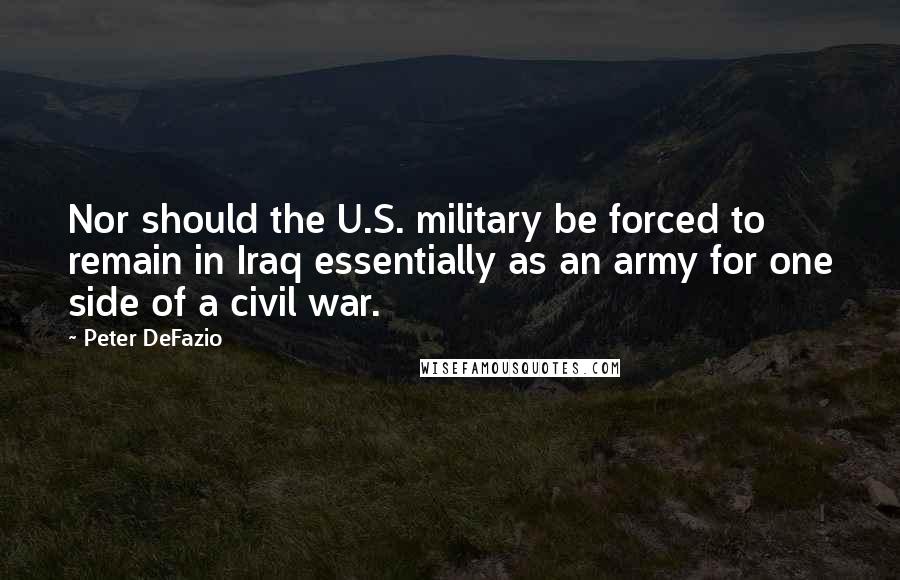 Peter DeFazio Quotes: Nor should the U.S. military be forced to remain in Iraq essentially as an army for one side of a civil war.