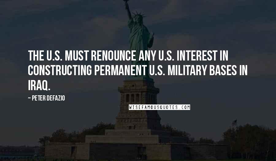 Peter DeFazio Quotes: The U.S. must renounce any U.S. interest in constructing permanent U.S. military bases in Iraq.