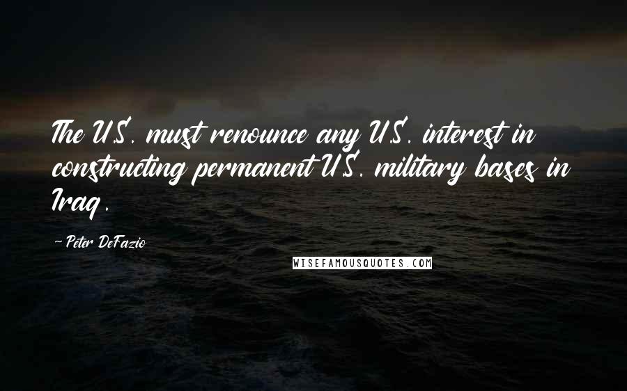 Peter DeFazio Quotes: The U.S. must renounce any U.S. interest in constructing permanent U.S. military bases in Iraq.