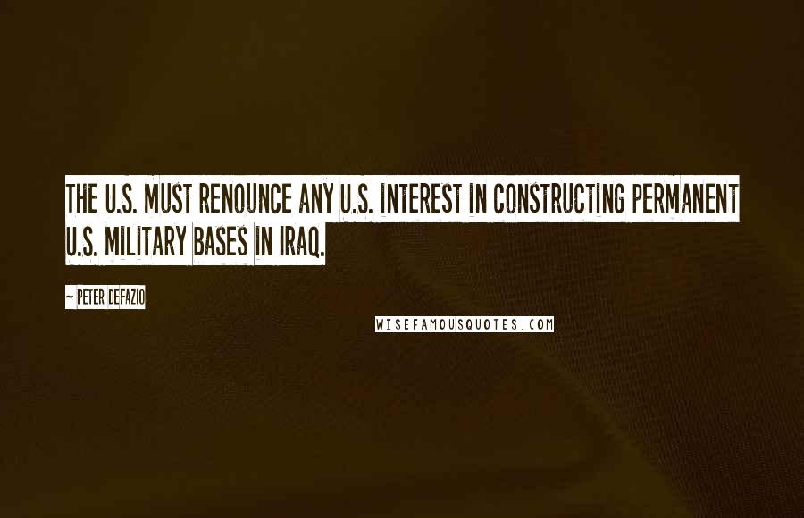 Peter DeFazio Quotes: The U.S. must renounce any U.S. interest in constructing permanent U.S. military bases in Iraq.