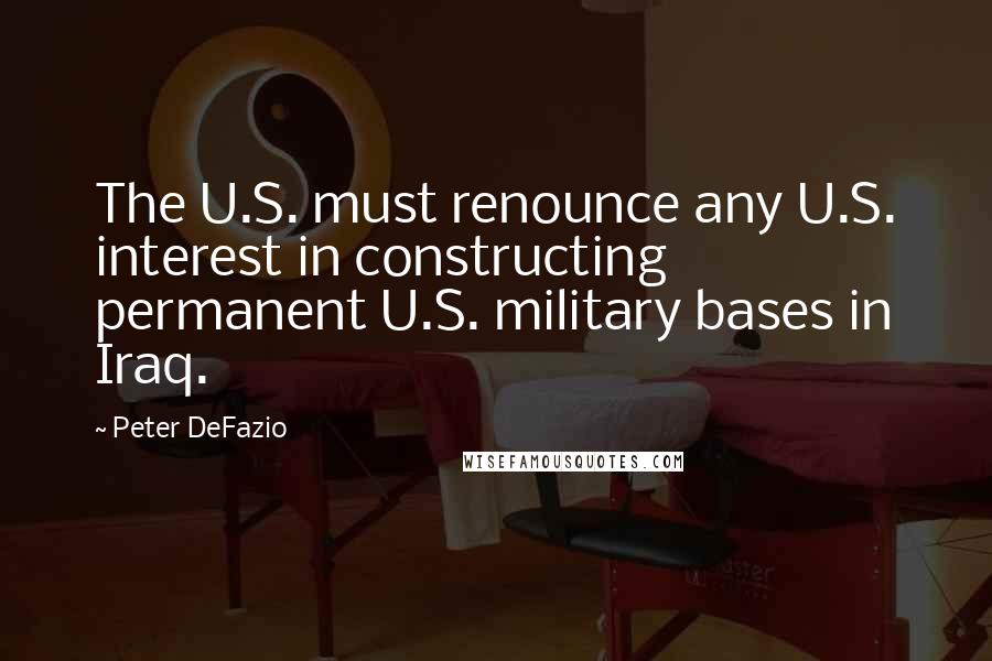Peter DeFazio Quotes: The U.S. must renounce any U.S. interest in constructing permanent U.S. military bases in Iraq.