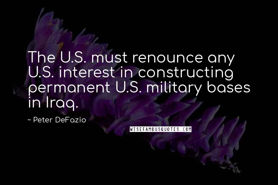 Peter DeFazio Quotes: The U.S. must renounce any U.S. interest in constructing permanent U.S. military bases in Iraq.