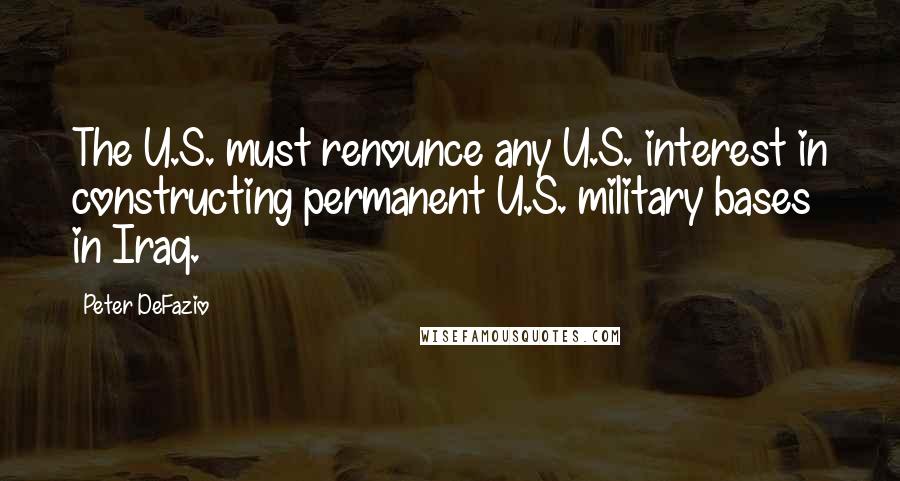 Peter DeFazio Quotes: The U.S. must renounce any U.S. interest in constructing permanent U.S. military bases in Iraq.