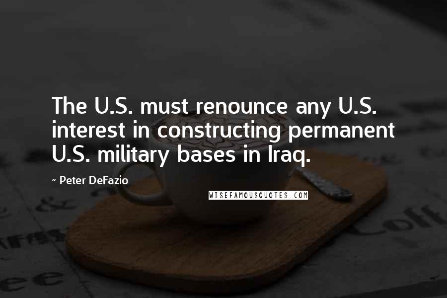 Peter DeFazio Quotes: The U.S. must renounce any U.S. interest in constructing permanent U.S. military bases in Iraq.