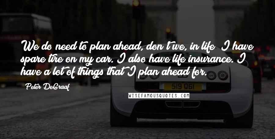 Peter DeGraaf Quotes: We do need to plan ahead, don't we, in life? I have spare tire on my car. I also have life insurance. I have a lot of things that I plan ahead for.