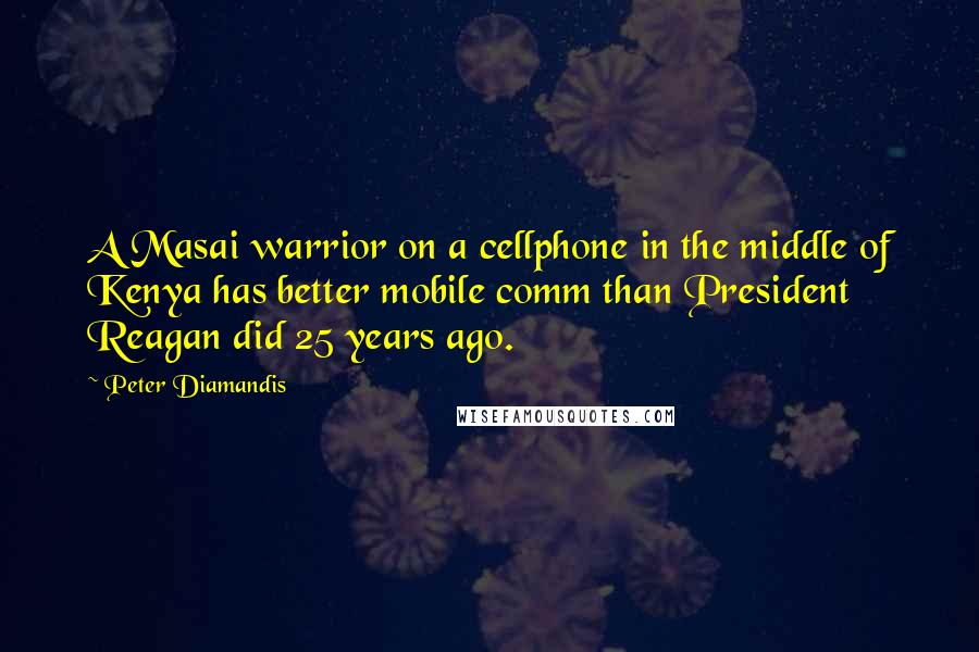 Peter Diamandis Quotes: A Masai warrior on a cellphone in the middle of Kenya has better mobile comm than President Reagan did 25 years ago.