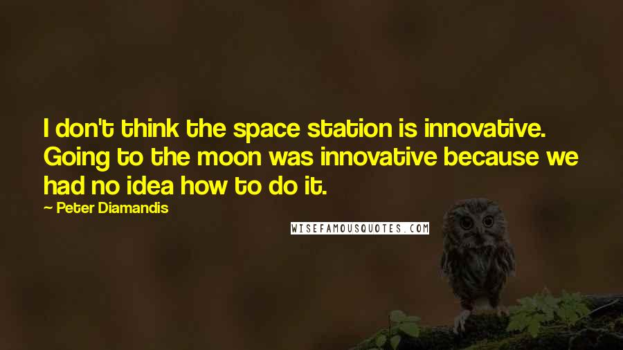 Peter Diamandis Quotes: I don't think the space station is innovative. Going to the moon was innovative because we had no idea how to do it.
