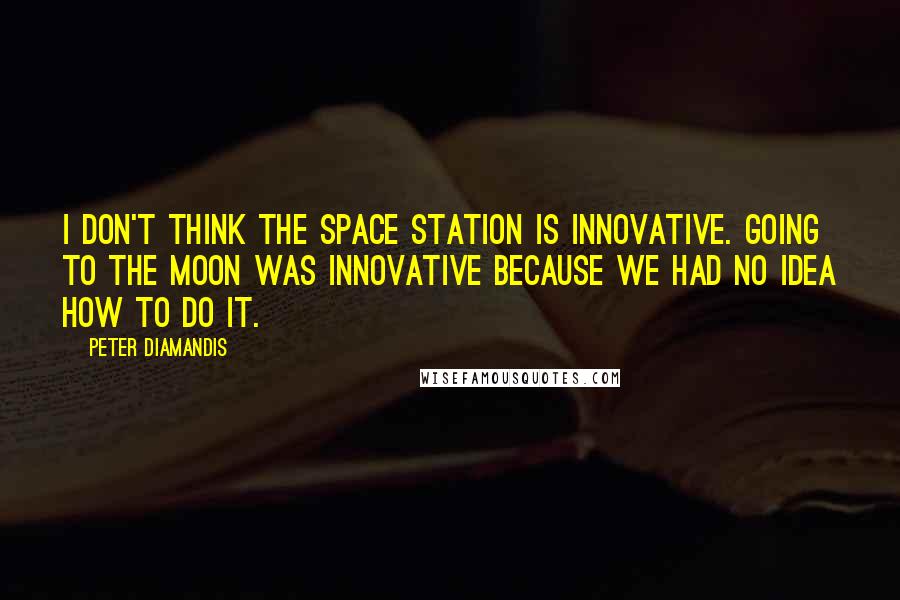 Peter Diamandis Quotes: I don't think the space station is innovative. Going to the moon was innovative because we had no idea how to do it.