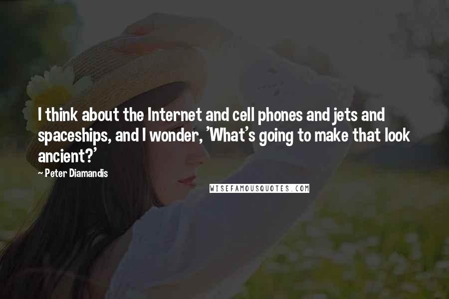 Peter Diamandis Quotes: I think about the Internet and cell phones and jets and spaceships, and I wonder, 'What's going to make that look ancient?'