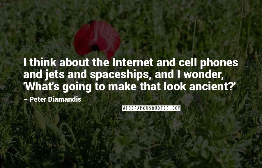 Peter Diamandis Quotes: I think about the Internet and cell phones and jets and spaceships, and I wonder, 'What's going to make that look ancient?'