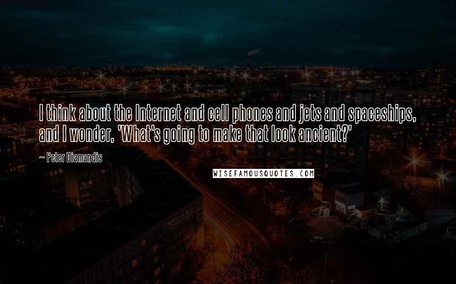 Peter Diamandis Quotes: I think about the Internet and cell phones and jets and spaceships, and I wonder, 'What's going to make that look ancient?'