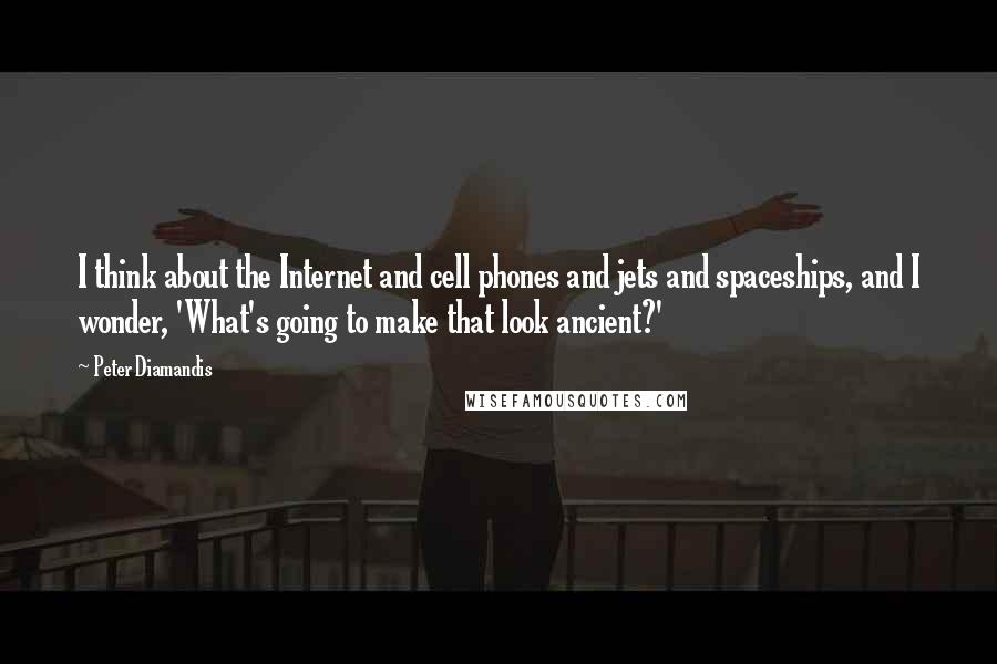 Peter Diamandis Quotes: I think about the Internet and cell phones and jets and spaceships, and I wonder, 'What's going to make that look ancient?'