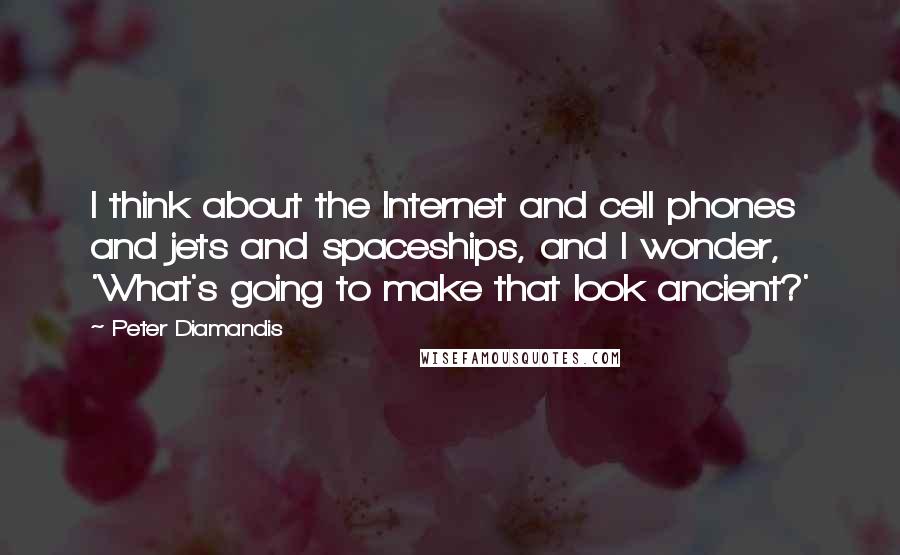 Peter Diamandis Quotes: I think about the Internet and cell phones and jets and spaceships, and I wonder, 'What's going to make that look ancient?'