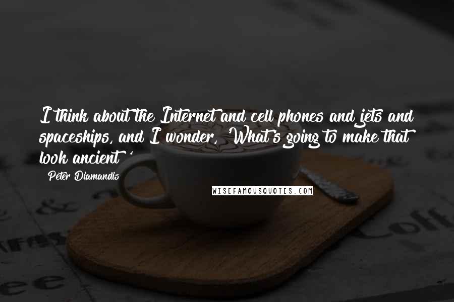 Peter Diamandis Quotes: I think about the Internet and cell phones and jets and spaceships, and I wonder, 'What's going to make that look ancient?'