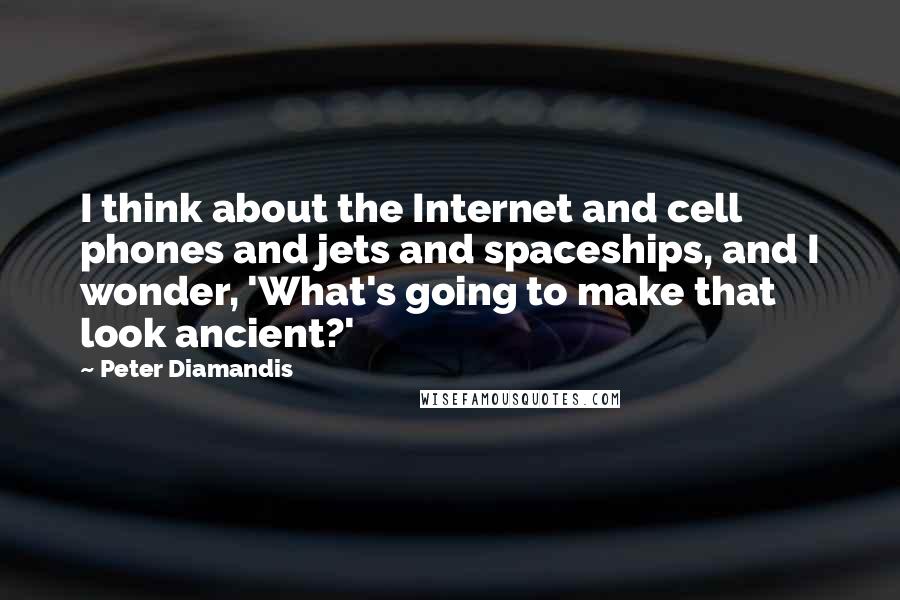 Peter Diamandis Quotes: I think about the Internet and cell phones and jets and spaceships, and I wonder, 'What's going to make that look ancient?'