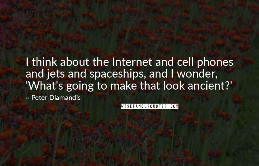 Peter Diamandis Quotes: I think about the Internet and cell phones and jets and spaceships, and I wonder, 'What's going to make that look ancient?'