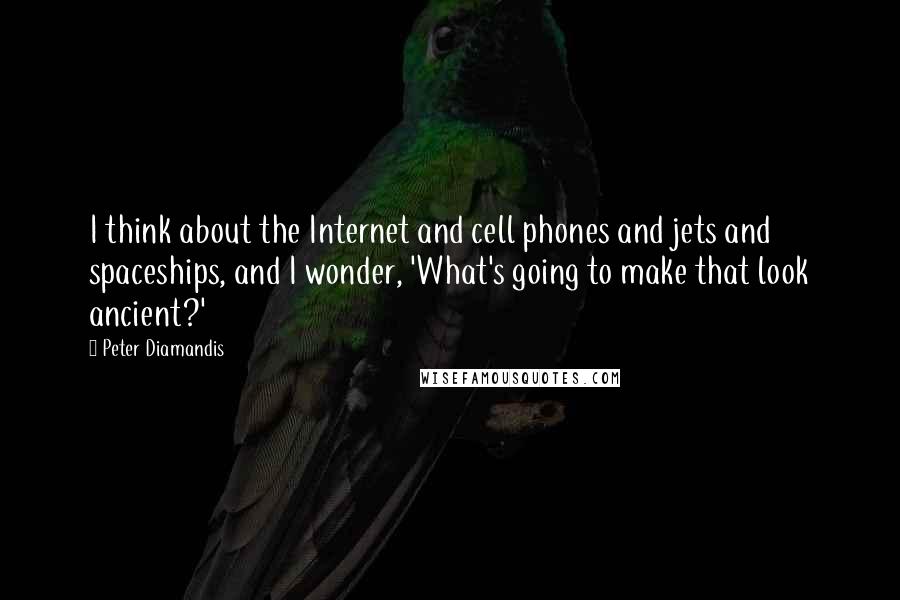 Peter Diamandis Quotes: I think about the Internet and cell phones and jets and spaceships, and I wonder, 'What's going to make that look ancient?'
