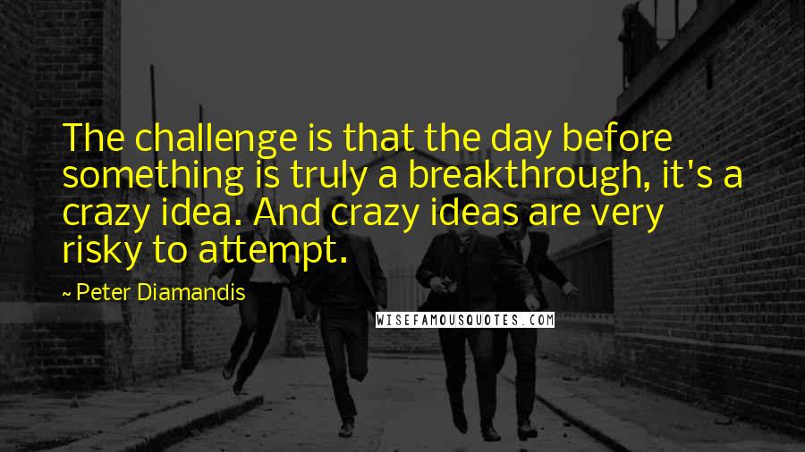 Peter Diamandis Quotes: The challenge is that the day before something is truly a breakthrough, it's a crazy idea. And crazy ideas are very risky to attempt.