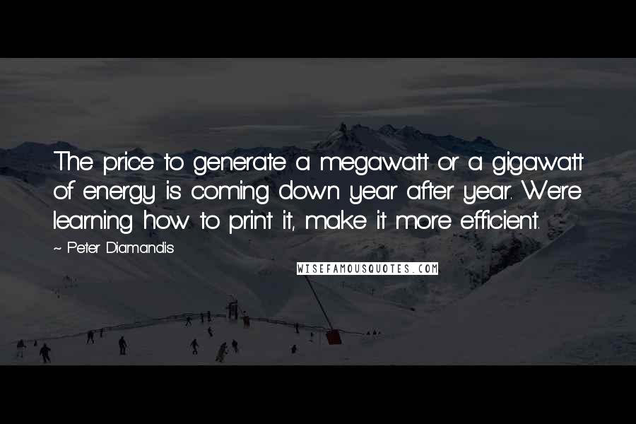 Peter Diamandis Quotes: The price to generate a megawatt or a gigawatt of energy is coming down year after year. We're learning how to print it, make it more efficient.