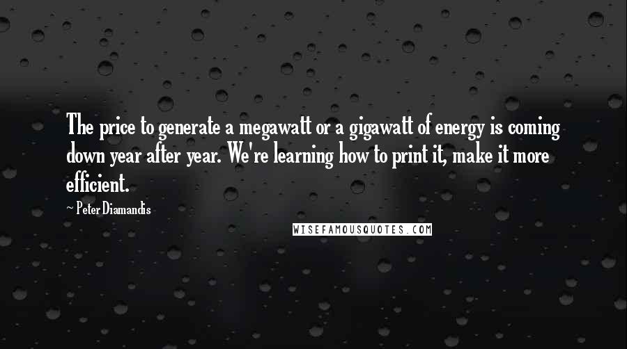 Peter Diamandis Quotes: The price to generate a megawatt or a gigawatt of energy is coming down year after year. We're learning how to print it, make it more efficient.