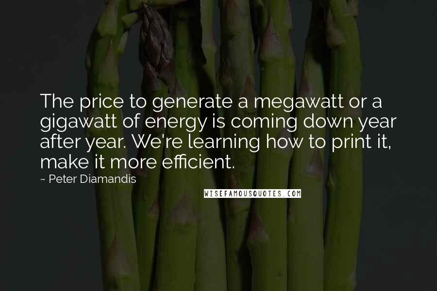 Peter Diamandis Quotes: The price to generate a megawatt or a gigawatt of energy is coming down year after year. We're learning how to print it, make it more efficient.