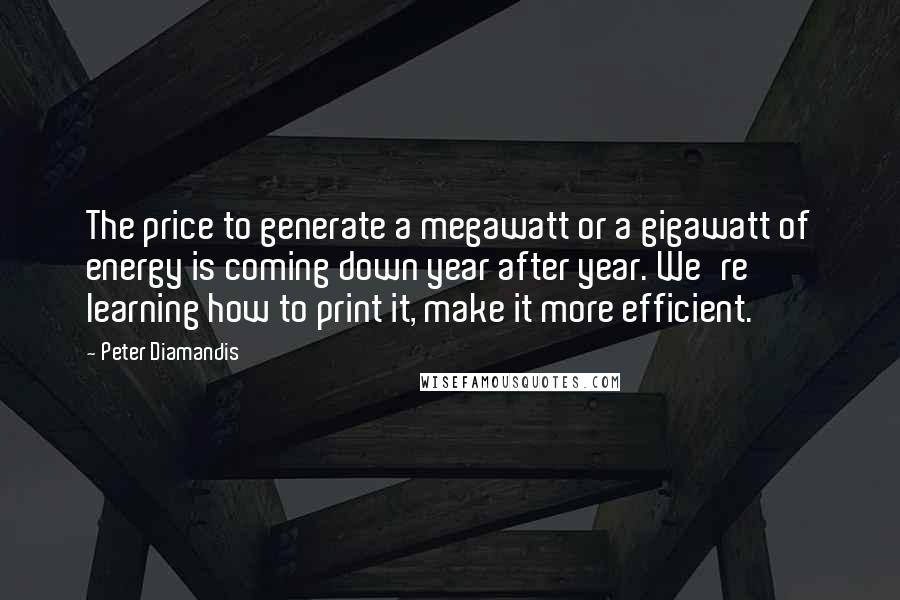 Peter Diamandis Quotes: The price to generate a megawatt or a gigawatt of energy is coming down year after year. We're learning how to print it, make it more efficient.