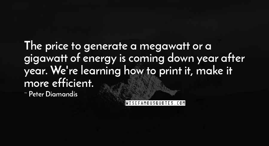 Peter Diamandis Quotes: The price to generate a megawatt or a gigawatt of energy is coming down year after year. We're learning how to print it, make it more efficient.