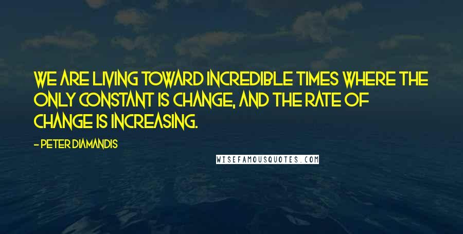 Peter Diamandis Quotes: We are living toward incredible times where the only constant is change, and the rate of change is increasing.