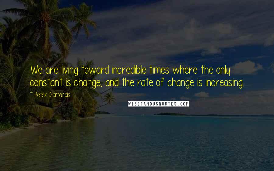 Peter Diamandis Quotes: We are living toward incredible times where the only constant is change, and the rate of change is increasing.