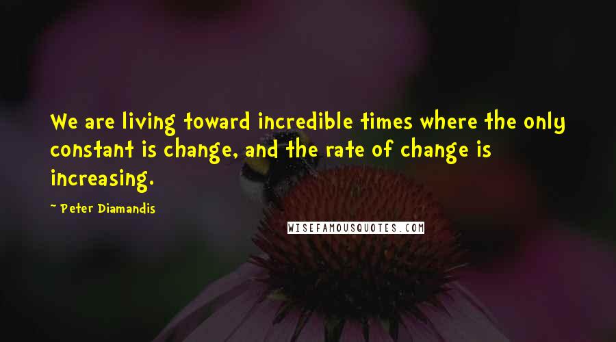 Peter Diamandis Quotes: We are living toward incredible times where the only constant is change, and the rate of change is increasing.