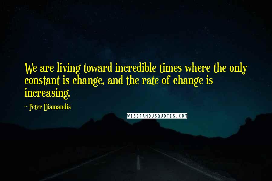 Peter Diamandis Quotes: We are living toward incredible times where the only constant is change, and the rate of change is increasing.