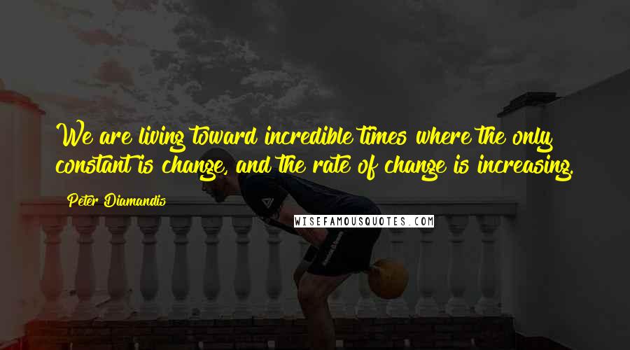 Peter Diamandis Quotes: We are living toward incredible times where the only constant is change, and the rate of change is increasing.