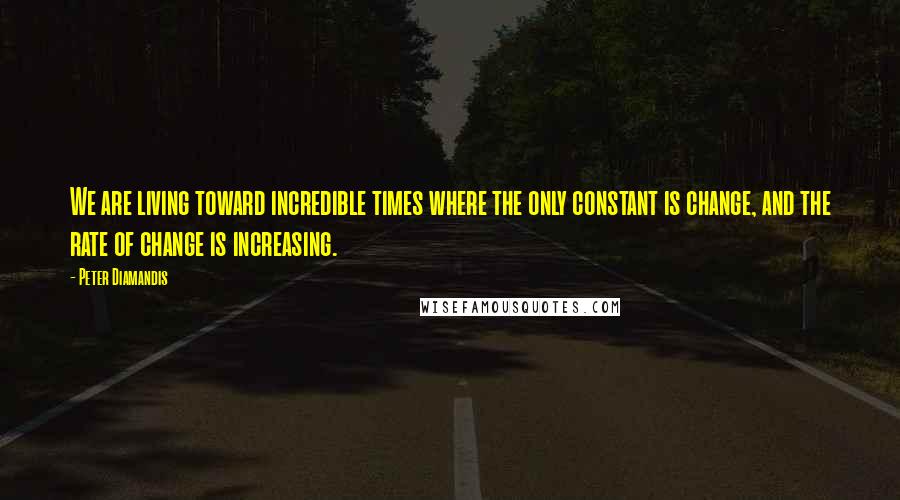 Peter Diamandis Quotes: We are living toward incredible times where the only constant is change, and the rate of change is increasing.