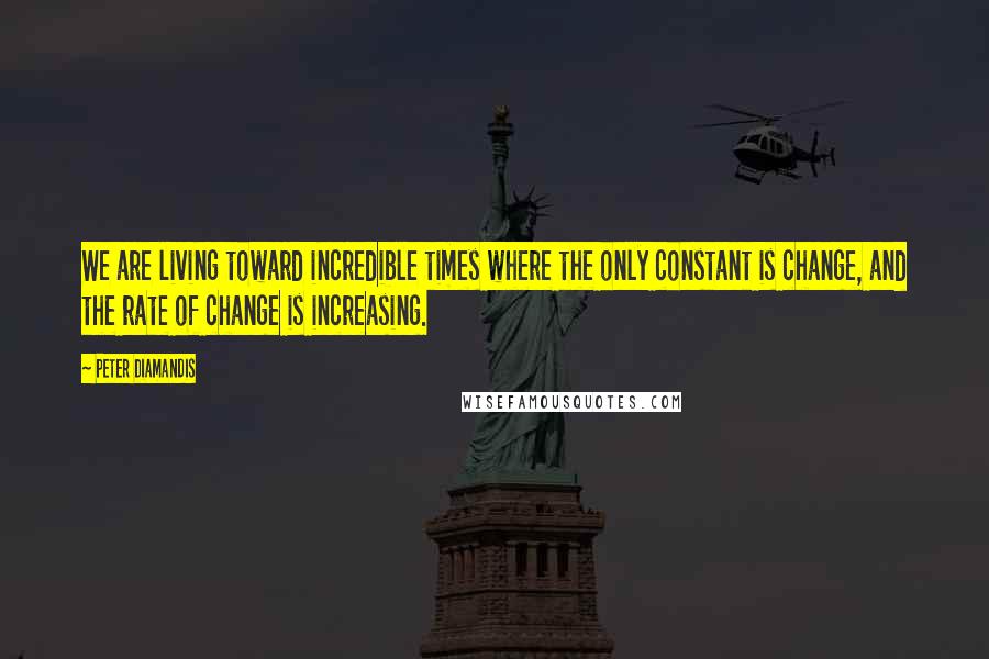 Peter Diamandis Quotes: We are living toward incredible times where the only constant is change, and the rate of change is increasing.