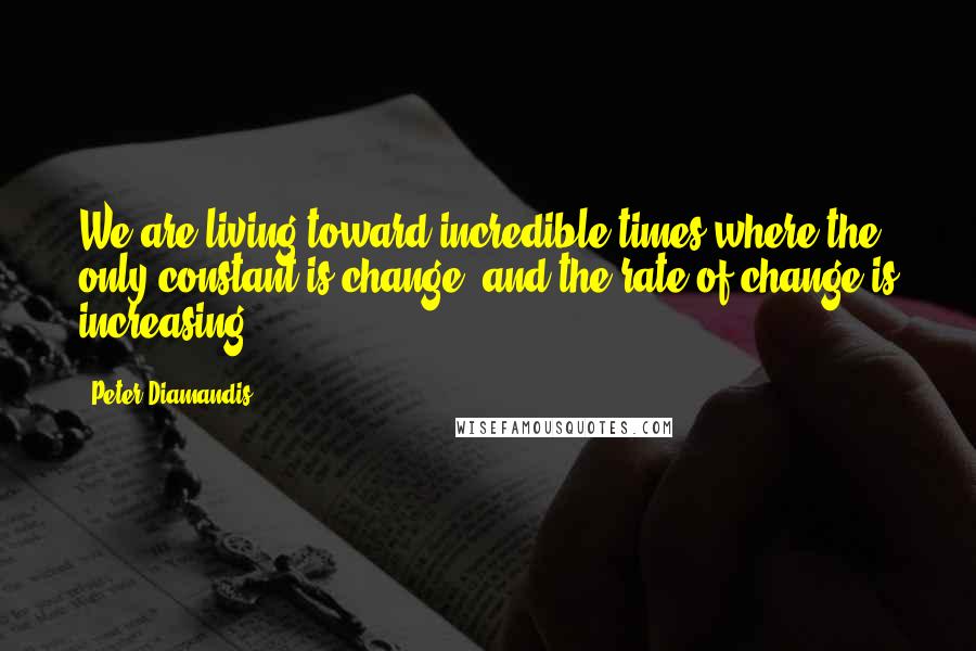 Peter Diamandis Quotes: We are living toward incredible times where the only constant is change, and the rate of change is increasing.