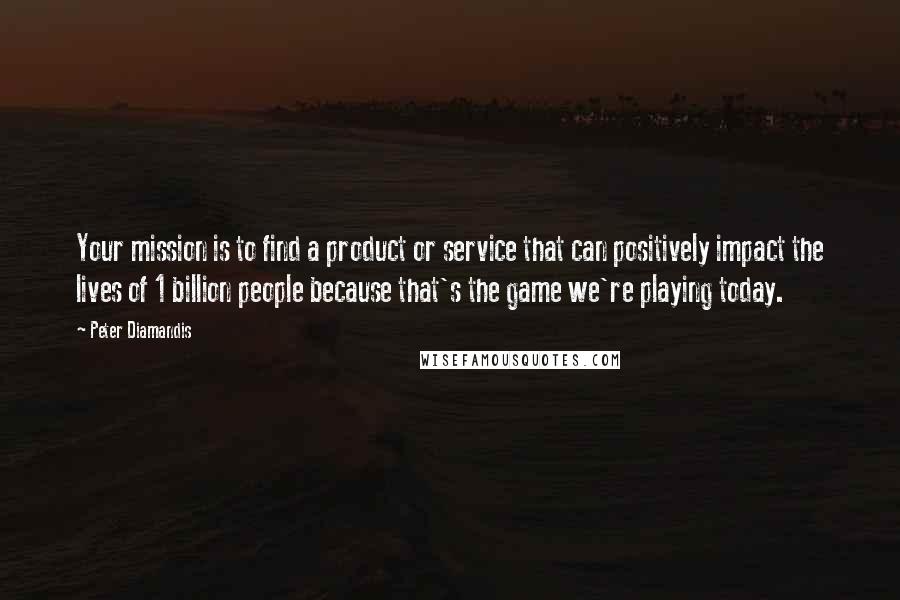 Peter Diamandis Quotes: Your mission is to find a product or service that can positively impact the lives of 1 billion people because that's the game we're playing today.