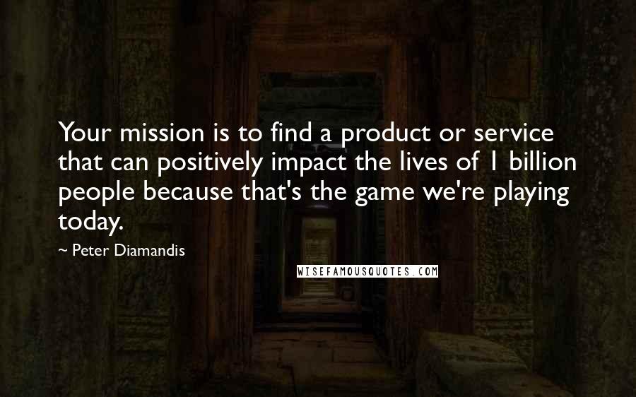 Peter Diamandis Quotes: Your mission is to find a product or service that can positively impact the lives of 1 billion people because that's the game we're playing today.