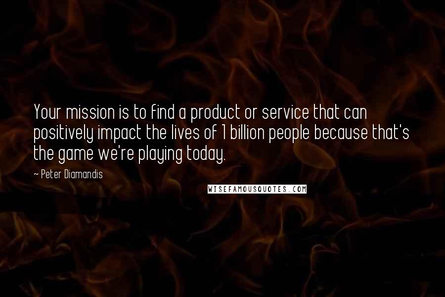 Peter Diamandis Quotes: Your mission is to find a product or service that can positively impact the lives of 1 billion people because that's the game we're playing today.